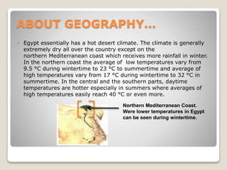 ABOUT GEOGRAPHY…
 Egypt essentially has a hot desert climate. The climate is generally
extremely dry all over the country except on the
northern Mediterranean coast which receives more rainfall in winter.
In the northern coast the average of low temperatures vary from
9.5 °C during wintertime to 23 °C to summertime and average of
high temperatures vary from 17 °C during wintertime to 32 °C in
summertime. In the central and the southern parts, daytime
temperatures are hotter especially in summers where averages of
high temperatures easily reach 40 °C or even more.
Northern Mediterranean Coast.
Were lower temperatures in Egypt
can be seen during wintertime.
 