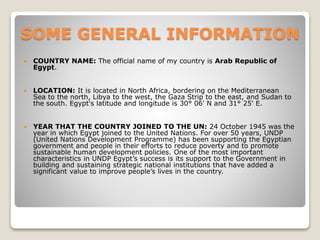 SOME GENERAL INFORMATION
 COUNTRY NAME: The official name of my country is Arab Republic of
Egypt.
 LOCATION: It is located in North Africa, bordering on the Mediterranean
Sea to the north, Libya to the west, the Gaza Strip to the east, and Sudan to
the south. Egypt's latitude and longitude is 30° 06' N and 31° 25' E.
 YEAR THAT THE COUNTRY JOINED TO THE UN: 24 October 1945 was the
year in which Egypt joined to the United Nations. For over 50 years, UNDP
(United Nations Development Programme) has been supporting the Egyptian
government and people in their efforts to reduce poverty and to promote
sustainable human development policies. One of the most important
characteristics in UNDP Egypt’s success is its support to the Government in
building and sustaining strategic national institutions that have added a
significant value to improve people’s lives in the country.
 