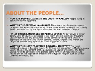 ABOUT THE PEOPLE…
 HOW ARE PEOPLE LIVING IN THE COUNTRY CALLED? People living in
Egypt are called Egyptians.
 WHAT IS THE OFFICIAL LANGUAGE? There are many languages spoken
in Egypt, but Egyptian Arabic is by far the most widely spoken in the country.
Arabic was adopted by the Egyptians after the Arab invasion of Egypt.
 WHAT OTHER LANGUAGES DO PEOPLE SPEAK? As Egypt was a British
colony until 1952, most educated locals learn English at school. Travelers
usually don’t have any difficulties to find someone who speaks English,
especially in the cities and tourist centers. In fact, English and French are
taught as second languages in all public Egyptian schools.
 WHAT IS THE MOST PRACTICED RELIGION IN EGYPT? The most
practiced religion in Egypt is Islam. An 87% of the population is Muslim, mainly
Sunni. Then, 12% percent of the population is Coptic Christians. The term
Coptic refers to Egyptians who profess some form of Christian faith. And
finally, 1% of the population practices other type of religion such as Coptic-
Catholic, Orthodox, etc.
 