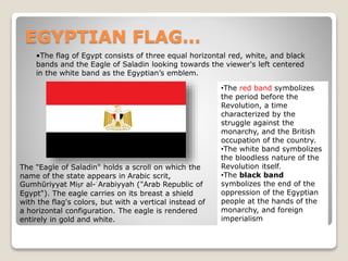 EGYPTIAN FLAG…
•The red band symbolizes
the period before the
Revolution, a time
characterized by the
struggle against the
monarchy, and the British
occupation of the country.
•The white band symbolizes
the bloodless nature of the
Revolution itself.
•The black band
symbolizes the end of the
oppression of the Egyptian
people at the hands of the
monarchy, and foreign
imperialism
•The flag of Egypt consists of three equal horizontal red, white, and black
bands and the Eagle of Saladin looking towards the viewer's left centered
in the white band as the Egyptian’s emblem.
The "Eagle of Saladin" holds a scroll on which the
name of the state appears in Arabic scrit,
Gumhūriyyat Miṣr al-ʿArabiyyah ("Arab Republic of
Egypt"). The eagle carries on its breast a shield
with the flag's colors, but with a vertical instead of
a horizontal configuration. The eagle is rendered
entirely in gold and white.
 