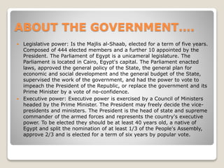 ABOUT THE GOVERNMENT….
 Legislative power: Is the Majlis al-Shaab, elected for a term of five years.
Composed of 444 elected members and a further 10 appointed by the
President. The Parliament of Egypt is a unicameral legislature. The
Parliament is located in Cairo, Egypt's capital. The Parliament enacted
laws, approved the general policy of the State, the general plan for
economic and social development and the general budget of the State,
supervised the work of the government, and had the power to vote to
impeach the President of the Republic, or replace the government and its
Prime Minister by a vote of no-confidence.
 Executive power: Executive power is exercised by a Council of Ministers
headed by the Prime Minister. The President may freely decide the vice-
presidents and ministers. The President is the head of state and supreme
commander of the armed forces and represents the country's executive
power. To be elected they should be at least 40 years old, a native of
Egypt and split the nomination of at least 1/3 of the People's Assembly,
approve 2/3 and is elected for a term of six years by popular vote.
 