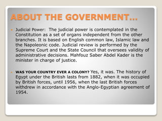 ABOUT THE GOVERNMENT…
 Judicial Power: The judicial power is contemplated in the
Constitution as a set of organs independent from the other
branches. It is based on English common law, Islamic law and
the Napoleonic code. Judicial review is performed by the
Supreme Court and the State Council that oversees validity of
administrative decisions. Mahfouz Saber Abdel Kader is the
minister in charge of justice.
 WAS YOUR COUNTRY EVER A COLONY? Yes, it was. The history of
Egypt under the British lasts from 1882, when it was occupied
by British forces, until 1956, when the last British forces
withdrew in accordance with the Anglo-Egyptian agreement of
1954.
 