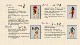 Ra (re)
• Sun God
• Appearance:
A man with the head of a
Hawk wearing a sun disk
headdress
• He was the most important
God
• The ancient Egyptians
believed that each night Ra
was swallowed night by Nut,
the sky goddess then reborn
in the morning.
Thoth
• Appearance: A man with the
head of an ibis holding a
writing palette
• Thoth was the go of Knowledge
and writing
• It was said that he gave the gift
of hieroglyphics.
Ma’at
• Appearance: A Woman with a
feather on top of her head
• Ma'at was the goddess of truth,
justice and harmony.
• Ma’at was often associated
with the balance of things on
earth.
Anubis
• Appearance: A Man with the
head of a jackal
• Anubis was the god of
embalming and the dead.
• Jackals were often seen found
in cemeteries, because of this it
was believed that Anubis
watched over the dead.
 