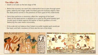 The After Life
 Death is not seen as the last stage of life
 Before the mummy can reach the underworld it has to pass through seven
gates, aided by the magic spells inscribed upon the funerary objects, then
the dead person arrives in the presence of Osiris (god of the underworld)
 Osiris then performs a ceremony called the 'weighing of the heart'
Heart of the dead person is weighed on a scale by the jackal headed god
Anubis (god of dead) against the feather of Ma'at (goddess of truth)
Balancing the scale meant immortality.
• If the scale did not balance then Sobek (crocodile headed god) would eat
the heart, and Seth, murderer of Osiris ate the rest of the body
 