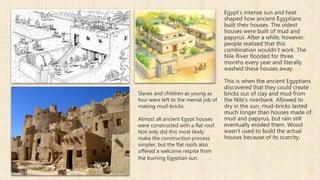 Egypt’s intense sun and heat
shaped how ancient Egyptians
built their houses. The oldest
houses were built of mud and
papyrus. After a while, however,
people realized that this
combination wouldn’t work. The
Nile River flooded for three
months every year and literally
washed these houses away.
This is when the ancient Egyptians
discovered that they could create
bricks out of clay and mud from
the Nile’s riverbank. Allowed to
dry in the sun, mud-bricks lasted
much longer than houses made of
mud and papyrus, but rain still
eventually eroded them. Wood
wasn’t used to build the actual
houses because of its scarcity.
Slaves and children as young as
four were left to the menial job of
making mud-bricks.
Almost all ancient Egypt houses
were constructed with a flat roof.
Not only did this most likely
make the construction process
simpler, but the flat roofs also
offered a welcome respite from
the burning Egyptian sun.
 