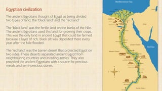 Egyptian civilization
The ancient Egyptians thought of Egypt as being divided
two types of land, the 'black land' and the 'red land‘
The 'black land' was the fertile land on the banks of the Nile.
The ancient Egyptians used this land for growing their crops.
This was the only land in ancient Egypt that could be farmed
because a layer of rich, black silt was deposited there every
year after the Nile flooded.
The 'red land' was the barren desert that protected Egypt on
two sides. These deserts separated ancient Egypt from
neighbouring countries and invading armies. They also
provided the ancient Egyptians with a source for precious
metals and semi-precious stones.
 