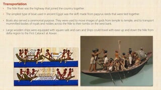 Transportation
• The Nile River was the highway that joined the country together.
• The simplest type of boat used in ancient Egypt was the skiff, made from papyrus reeds that were tied together.
• Boats also served a ceremonial purpose. They were used to move images of gods from temple to temple, and to transport
mummified bodies of royals and nobles across the Nile to their tombs on the west bank.
• Large wooden ships were equipped with square sails and oars and Ships could travel with ease up and down the Nile from
delta region to the First Cataract at Aswan.
 