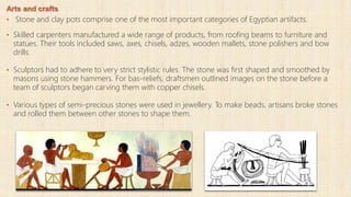 Arts and crafts
• Stone and clay pots comprise one of the most important categories of Egyptian artifacts.
• Skilled carpenters manufactured a wide range of products, from roofing beams to furniture and
statues. Their tools included saws, axes, chisels, adzes, wooden mallets, stone polishers and bow
drills.
• Sculptors had to adhere to very strict stylistic rules. The stone was first shaped and smoothed by
masons using stone hammers. For bas-reliefs, draftsmen outlined images on the stone before a
team of sculptors began carving them with copper chisels.
• Various types of semi-precious stones were used in jewellery. To make beads, artisans broke stones
and rolled them between other stones to shape them.
 