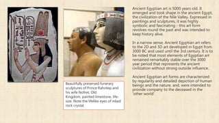 Ancient Egyptian art is 5000 years old. It
emerged and took shape in the ancient Egypt,
the civilization of the Nile Valley. Expressed in
paintings and sculptures, it was highly
symbolic and fascinating - this art form
revolves round the past and was intended to
keep history alive.
In a narrow sense, Ancient Egyptian art refers
to the 2D and 3D art developed in Egypt from
3000 BC and used until the 3rd century. It is to
be noted that most elements of Egyptian art
remained remarkably stable over the 3000
year period that represents the ancient
civilization without strong outside influence.
Ancient Egyptian art forms are characterized
by regularity and detailed depiction of human
beings and the nature, and, were intended to
provide company to the deceased in the
'other world'.
Beautifully preserved funerary
sculptures of Prince Rahotep and
his wife Nofret, Old
Kingdom, painted limestone, life-
size. Note the lifelike eyes of inlaid
rock crystal.
 