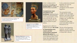 Artists' endeavored to
preserve everything of
present time as clearly and
permanently as possible.
Completeness took
precedence over
prettiness. Some art forms
present an extraordinarily
vivid representation of the
time and the life, as the
ancient Egyptian life was
lived thousand of years
before.
Egyptian art in all forms
obeyed one law: the mode
of representing man,
nature and the
environment remained
almost the same for
thousands of years and the
most admired artists were
those who replicated most
admired styles of the past.
To be understood, Ancient
Egyptian art must be
viewed from the
standpoint of the ancient
Egyptians.
The somewhat static,
usually formal, strangely
abstract, and often blocky
nature of much Egyptian
imagery has, at times, led
to unfavorable
comparisons with later,
more naturalistic Greek or
Renaissance art.
The art of the Egyptians,
however, served a vastly
different purpose than that
of these later cultures.
The king being embraced by a goddess, Old
Kingdom, painted sunk relief, Tomb of
Amenherkhepshef QV 55.
This late Amarna period Queen
Nefertiti bust (right) demonstrates the
abilities of the sculptor if not
constrained by traditional Ancient
Egyptian style.
Menkaura (Mycerinus) and queen,
Old Kingdom, Dynasty 4, 2490 – 2472
BC. The formality of the pose is
reduced by the queen's arm round her
husband.
 