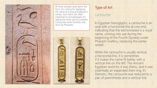 Type of Art
cartouche
In Egyptian hieroglyphs, a cartouche is an
oval with a horizontal line at one end,
indicating that the text enclosed is a royal
name, coming into use during the
beginning of the Fourth Dynasty under
Pharaoh Sneferu, replacing the earlier
serekh.
While the cartouche is usually vertical
a horizontal line, it is sometimes
if it makes the name fit better, with a
vertical line on the left. The Ancient
Egyptian word for it was shenu, and it was
essentially an expanded shen ring. In
Demotic, the cartouche was reduced to a
pair of parentheses and a vertical line.
At times amulets were given the
form of a cartouche displaying
the name of a king and placed in
tombs. Such items are often
important to archaeologists for
dating the tomb and its contents.
Cartouches were formerly only
worn by Pharaohs.
 