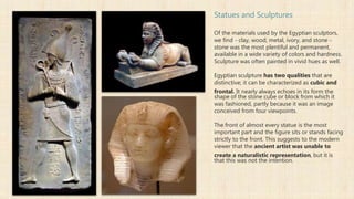 Statues and Sculptures
Of the materials used by the Egyptian sculptors,
we find - clay, wood, metal, ivory, and stone -
stone was the most plentiful and permanent,
available in a wide variety of colors and hardness.
Sculpture was often painted in vivid hues as well.
Egyptian sculpture has two qualities that are
distinctive; it can be characterized as cubic and
frontal. It nearly always echoes in its form the
shape of the stone cube or block from which it
was fashioned, partly because it was an image
conceived from four viewpoints.
The front of almost every statue is the most
important part and the figure sits or stands facing
strictly to the front. This suggests to the modern
viewer that the ancient artist was unable to
create a naturalistic representation, but it is
that this was not the intention.
 