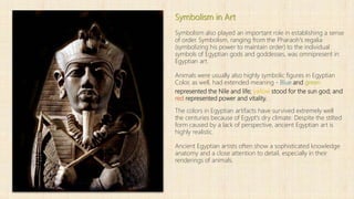 Symbolism in Art
Symbolism also played an important role in establishing a sense
of order. Symbolism, ranging from the Pharaoh's regalia
(symbolizing his power to maintain order) to the individual
symbols of Egyptian gods and goddesses, was omnipresent in
Egyptian art.
Animals were usually also highly symbolic figures in Egyptian
Color, as well, had extended meaning - Blue and green
represented the Nile and life; yellow stood for the sun god; and
red represented power and vitality.
The colors in Egyptian artifacts have survived extremely well
the centuries because of Egypt's dry climate. Despite the stilted
form caused by a lack of perspective, ancient Egyptian art is
highly realistic.
Ancient Egyptian artists often show a sophisticated knowledge
anatomy and a close attention to detail, especially in their
renderings of animals.
 