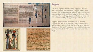 Papyrus
The word paper is derived from "papyrus", a plant
was cultivated in the Nile delta. Papyrus sheets were
derived after processing the papyrus plant. Some rolls
papyrus discovered are lengthy, up to 10 meters. The
technique for crafting papyrus was lost over time, but
was rediscovered by an Egyptologist in the 1940s.
Papyrus texts illustrate all dimensions of ancient
Egyptian life and include literary, religious, historical
administrative documents. The pictorial script used in
these texts ultimately provided the model for two most
common alphabets in the world, the Roman and the
Arabic.
 