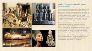 Modes of representation for three-
dimensional art
Three-dimensional representations, while quite formal,
also aimed to reproduce the real-world. Statuary of
gods, royalty, and the elite was designed to convey an
idealized version of those individuals. Some aspects of
naturalism were dictated by the material. Stone
for example, was quite closed—with arms held close to
the sides, limited positions, a strong back pillar that
provided support, and fill spaces left between limbs.
Wood and metal statuary, in contrast, was more
expressive—arms could be extended and hold
objects, spaces between the limbs were opened to
create a more realistic appearance, and more positions
were possible. Stone, wood, and metal statuary of elite
figures, however, all served the same functions and
retained the same type of formalization and frontality.
Only statuettes of lower status people displayed a wide
range of possible actions; these pieces were focused
the actions themselves, which benefited the elite
not the people depicted in the statuettes.
 