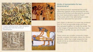 Modes of representation for two-
dimensional art
Two-dimensional art represented the world
differently. Egyptian artists embraced the two-
dimensional surface and attempted to provide
the most representative aspects of each
in the scene rather than attempting to create
vistas that replicated the real world.
Each object or element in a scene was rendered
from its most recognizable angle and these
then grouped together to create the whole. This
is why images of people show their face, waist,
and limbs in profile, but eye and shoulders
frontally.
These scenes are complex composite images
provide complete information about the various
elements, rather than single viewpoints that
would not be as comprehensive in the data
they conveyed.
Chaotic fighting scene, New Kingdom,
painted box from the tomb of
Tutankhamen
 