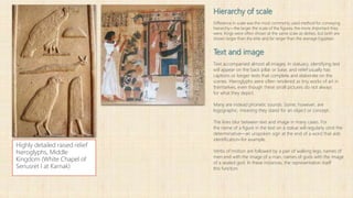 Hierarchy of scale
Difference in scale was the most commonly used method for conveying
hierarchy—the larger the scale of the figures, the more important they
were. Kings were often shown at the same scale as deities, but both are
shown larger than the elite and far larger than the average Egyptian.
Text and image
Text accompanied almost all images. In statuary, identifying text
will appear on the back pillar or base, and relief usually has
captions or longer texts that complete and elaborate on the
scenes. Hieroglyphs were often rendered as tiny works of art in
themselves, even though these small pictures do not always
for what they depict.
Many are instead phonetic sounds. Some, however, are
logographic, meaning they stand for an object or concept.
The lines blur between text and image in many cases. For
the name of a figure in the text on a statue will regularly omit the
determinative—an unspoken sign at the end of a word that aids
identification–for example.
Verbs of motion are followed by a pair of walking legs; names of
men end with the image of a man, names of gods with the image
of a seated god. In these instances, the representation itself
this function.
Highly detailed raised relief
hieroglyphs, Middle
Kingdom (White Chapel of
Senusret I at Karnak)
 