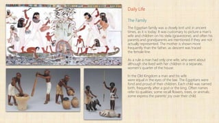 Daily Life
The Family
The Egyptian family was a closely knit unit in ancient
times, as it is today. It was customary to picture a man's
wife and children on his stela (gravestone), and often his
parents and grandparents are mentioned if they are not
actually represented. The mother is shown more
frequently than the father, as descent was traced
the female line.
As a rule a man had only one wife, who went about
although she lived with her children in a separate,
women's quarter of the house.
In the Old Kingdom a man and his wife
were equal in the eyes of the law. The Egyptians were
fond and proud of their children. Each child was named
birth, frequently after a god or the king. Often names
refer to qualities; some recall flowers, trees, or animals;
some express the parents' joy over their child.
 