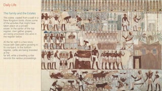 Daily Life
The Family and the Estates
This scene, copied from a wall in a
New Kingdom tomb, shows some
of the activities that might have
taken place on a private
estate. In the center of the top
register, men gather grapes,
are being processed into wine in
the register below.
At the far right is a two-story
house with date palms growing in
its courtyard. In the bottom
register, cattle are being branded
at the
far left, while a kneeling scribe
records the various proceedings.
 