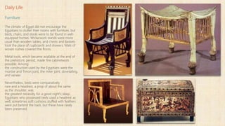 Daily Life
Furniture
The climate of Egypt did not encourage the
Egyptians to clutter their rooms with furniture, but
beds, chairs, and stools were to be found in well-
equipped homes. Wickerwork stands were more
usual than wooden tables, and chests and baskets
took the place of cupboards and drawers. Mats of
woven rushes covered the floors.
Metal tools, which became available at the end of
the prehistoric period, made fine cabinetwork
possible. Among
the construction used by the Egyptians were the
mortise and Tenon joint, the miter joint, dovetailing,
and veneer.
Nevertheless, beds were comparatively
rare and a headrest, a prop of about the same
as the shoulder, was
the greatest necessity for a good night's sleep.
Egyptians who possessed beds used a headrest as
well; sometimes soft cushions stuffed with feathers
were put behind the back, but these have rarely
been preserved.
 