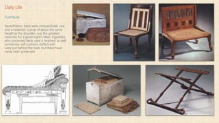 Daily Life
Furniture
Nevertheless, beds were comparatively rare
and a headrest, a prop of about the same
height as the shoulder, was the greatest
necessity for a good night's sleep. Egyptians
who possessed beds used a headrest as well;
sometimes soft cushions stuffed with
were put behind the back, but these have
rarely been preserved.
 