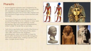 Pharaohs
▪ Ancient Egyptian pharaohs were considered to be
divine deities as well as mortal rulers. Throughout the
30+ dynasties in ancient Egyptian history, it is
speculated that some 170 or more rulers reigned over
the great land of Egypt during a three thousand year
time span.
▪ The throne of Egypt was primarily intended to be
succeeded from father to son, however in many cases
this line of kingship was interrupted by murder,
kidnappings, plots and mysterious disappearances
similar to daily TV serials that we see today.
▪ Each time a new family took control of the throne, a
new kingdom began in the history of this culture.
rulers often intermarried with daughters,
granddaughters, sisters and brothers to keep the
throne within the family the throne still managed to
shift hands multiple times; creating a dynamic, and
often, complex ancient history.
 
