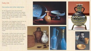 Daily Life
Decorative and other daily items
As the Egyptians had only primitive
ways of lighting their homes they started
the day early and went to bed soon after
sunset. Dinner was probably in the middle
of the day, and a light supper taken
before retiring.
The guests at an Egyptian meal did not sit
down around one table. Important
personages were given individual stands
with their own supplies of food and drink.
The less important laid their dishes on the
floor beside them. No cutlery was used at
meals.
The vessels in which food and drink were
served were of a wide variety, but the
different shapes had definite uses. Pottery
vessels were the most usual; they were
often of elegant shapes and sometimes
were decorated with painted designs.
Copper and bronze dishes were
since they were also used as a form of
currency.
 