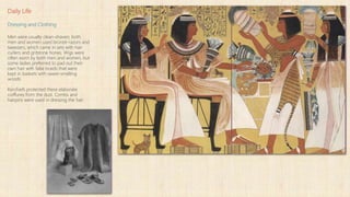 Daily Life
Dressing and Clothing
Men were usually clean-shaven; both
men and women used bronze razors and
tweezers, which came in sets with hair
curlers and gritstone hones. Wigs were
often worn by both men and women, but
some ladies preferred to pad out their
own hair with false braids that were
kept in baskets with sweet-smelling
woods.
Kerchiefs protected these elaborate
coiffures from the dust. Combs and
hairpins were used in dressing the hair.
 