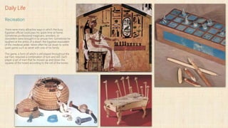 Daily Life
Recreation
There were many attractive ways in which the busy
Egyptian official could pass his spare time at home.
Sometimes professional magicians, wrestlers, or
storytellers were brought in to amuse him. Sometimes he
laughed at the antics of a dwarf, the Egyptian equivalent
of the medieval jester. More often he sat down to some
quiet game such as senet with one of his family.
This game, a form of which is still played throughout the
ear Fast, required a combination of luck and skill. Each
player a set of men that he moved up and down the
squares of the hoard according to the roll of the bones.
 