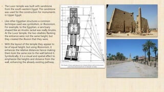 ▪ The Luxor temple was built with sandstone
from the south-western Egypt. This sandstone
was used for the construction for monuments
in Upper Egypt.
▪ Like other Egyptian structures a common
technique used was symbolism, or illusionism.
For example, to the Egyptian, a sanctuary
shaped like an Anubis Jackal was really Anubis.
At the Luxor temple, the two obelisks flanking
the entrance were not the same height, but
they created the illusion that they were.
▪ With the layout of the temple they appear to
be of equal height, but using illusionism, it
enhances the relative distances hence making
them look the same size to the wall behind it.
Symbolically, it is a visual and spatial effect to
emphasize the heights and distance from the
wall, enhancing the already existing pathway.
 