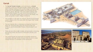 Karnak
▪ The Karnak Temple Complex, commonly known as Karnak
comprises a vast mix of decayed temples, chapels, pylons, and
other buildings. Building at the complex began during the reign
of Senusret I in the Middle Kingdom and continued into the
Ptolemaic period, although most of the extant buildings date
from the New Kingdom. It is part of the monumental city of
Thebes. The Karnak complex gives its name to the nearby, and
partly surrounded, modern village of El-Karnak.
▪ The complex is a vast open-air museum, and the second largest
ancient religious site in the world, after the Angkor Wat Temple
of Cambodia.
▪ The term Karnak often is understood as being the Precinct of
Amun-Ra. The three other parts, the Precinct of Mut, the
of Montu, and the dismantled Temple of Amenhotep IV, are
closed.
▪ There also are a few smaller temples and sanctuaries connecting
the Precinct of Mut, the Precinct of Amun-Re, and the Luxor
Temple.
▪ The original temple was destroyed and partially restored by
Hatshepsut, although another pharaoh built around it in order
change the focus or orientation of the sacred area.
 