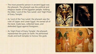 ▪ The most powerful person in ancient Egypt was
the pharaoh. The pharaoh was the political and
religious leader of the Egyptian people, holding
the titles: 'Lord of the Two Lands' and 'High Priest
of Every Temple'.
▪ As 'Lord of the Two Lands' the pharaoh was the
ruler of Upper and Lower Egypt. He owned all of
the land, made laws, collected taxes, and
defended Egypt against foreigners.
▪ As 'High Priest of Every Temple', the pharaoh
represented the gods on Earth. He performed
rituals and built temples to honour the gods.
 