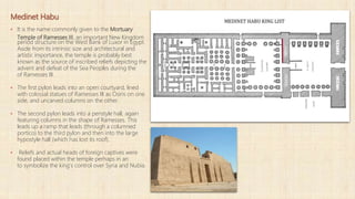 Medinet Habu
▪ It is the name commonly given to the Mortuary
Temple of Ramesses III, an important New Kingdom
period structure on the West Bank of Luxor in Egypt.
Aside from its intrinsic size and architectural and
artistic importance, the temple is probably best
known as the source of inscribed reliefs depicting the
advent and defeat of the Sea Peoples during the
of Ramesses III.
▪ The first pylon leads into an open courtyard, lined
with colossal statues of Ramesses III as Osiris on one
side, and uncarved columns on the other.
▪ The second pylon leads into a peristyle hall, again
featuring columns in the shape of Ramesses. This
leads up a ramp that leads (through a columned
portico) to the third pylon and then into the large
hypostyle hall (which has lost its roof).
▪ Reliefs and actual heads of foreign captives were
found placed within the temple perhaps in an
to symbolize the king's control over Syria and Nubia.
 