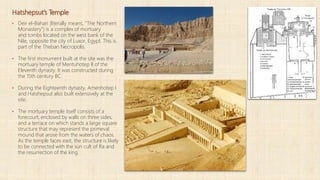Hatshepsut’s Temple
▪ Deir el-Bahari (literally means, "The Northern
Monastery") is a complex of mortuary
and tombs located on the west bank of the
Nile, opposite the city of Luxor, Egypt. This is
part of the Theban Necropolis.
▪ The first monument built at the site was the
mortuary temple of Mentuhotep II of the
Eleventh dynasty. It was constructed during
the 15th century BC.
▪ During the Eighteenth dynasty, Amenhotep I
and Hatshepsut also built extensively at the
site.
▪ The mortuary temple itself consists of a
forecourt, enclosed by walls on three sides,
and a terrace on which stands a large square
structure that may represent the primeval
mound that arose from the waters of chaos.
As the temple faces east, the structure is likely
to be connected with the sun cult of Ra and
the resurrection of the king.
 