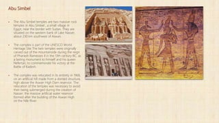 Abu Simbel
 The Abu Simbel temples are two massive rock
temples in Abu Simbel , a small village in
Egypt, near the border with Sudan. They are
situated on the western bank of Lake Nasser,
about 230 km southwest of Aswan.
 The complex is part of the UNESCO World
Heritage Site The twin temples were originally
carved out of the mountainside during the reign
of Pharaoh Ramesses II in the 13th century BC, as
a lasting monument to himself and his queen
Nefertari, to commemorate his victory at the
Battle of Kadesh.
 The complex was relocated in its entirety in 1968,
on an artificial hill made from a domed structure,
high above the Aswan High Dam reservoir. The
relocation of the temples was necessary to avoid
their being submerged during the creation of
Nasser, the massive artificial water reservoir
formed after the building of the Aswan High
on the Nile River.
 