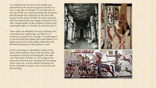  It is believed that the axis of the temple was
positioned by the ancient Egyptian architects in
such a way that on October 22 and February 22,
the rays of the sun would penetrate the sanctuary
and illuminate the sculptures on the back wall,
except for the statue of Ptah, the god connected
with the Underworld, who always remained in the
dark. People gather at Abu Simbel to witness this
remarkable sight, on October 21 and February 21.
 These dates are allegedly the king's birthday and
coronation day respectively, but there is no
evidence to support this, though it is quite logical
to assume that these dates had some relation to a
great event, such as the jubilee celebrating the
thirtieth anniversary of the pharaoh's rule.
 In fact, according to calculations made on the
basis of the heliacal rising of the star Sirius and
inscriptions found by archaeologists, this date
must have been October 22. This image of the
king was enhanced and revitalized by the energy
of the solar star, and the deified Ramesses the
Great could take his place next to Amun Ra and
Ra-Horakhty.
 