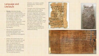 Language and
Literature
▪ Hieratic (hieratika; literally
"priestly") is a cursive writing
system used in the provenance of
the pharaohs in Egypt and Nubia.
It developed alongside cursive
hieroglyphs, to which it is
yet intimately related. It was
primarily written in ink with a reed
brush on papyrus, allowing
to write quickly without resorting
to the time-consuming
hieroglyphs.
▪ Hieratic first appeared and
developed alongside the more
formal hieroglyphic script.
is not a derivative of hieroglyphic
writing.
▪ Indeed, the earliest texts from
Egypt are produced with ink and
brush, with no indication their
signs are descendants of
hieroglyphs. True monumental
hieroglyphs carved in stone did
not appear until the 1st Dynasty,
well after hieratic had been
established as a scribal practice.
The two writing systems,
therefore, are related, parallel
developments, rather than a
linear one.
▪ Through most of its long history,
hieratic was used for writing
administrative documents,
accounts, legal texts, and letters,
as well as mathematical, medical,
literary, and religious texts. In
general, hieratic was much more
important than hieroglyphs
throughout Egypt's history, being
the script used in daily life. It was
also the writing system first
to students, knowledge of
hieroglyphs being limited to a
small minority who were given
additional training.
 