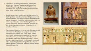 ▪ Throughout ancient Egyptian history, reading and
writing were the main requirements for serving in
public office, although government officials were
assisted in their day-to-day work by an elite, literate
social group known as scribes.
▪ Besides government employment, scribal services in
drafting letters, sales documents, and legal documents
would have been frequently sought by illiterate people.
Literate people are thought to have comprised only 1%
of the population, the remainder being illiterate
farmers, herdsmen, artisans, and other labourers, as
well as merchants who required the assistance of
scribal secretaries.
▪ The privileged status of the scribe over illiterate manual
labourers was the subject of a popular Ramesside
Period instructional text, The Satire of the Trades,
where lowly, undesirable occupations, for example,
potter, fisherman, laundry man, and soldier, were
mocked and the scribal profession praised. A similar
demeaning attitude towards the illiterate is expressed
in the Middle Kingdom Teaching of Khety, which is
used to reinforce the scribes' elevated position within
the social hierarchy.
 