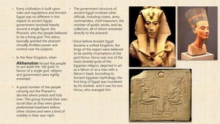 ▪ Every civilization is built upon
rules and regulations and Ancient
Egypt was no different in this
regard. In ancient Egypt,
government revolved heavily
around a single figure, the
Pharaoh, who the people believed
to be a living god. This status
basically granted the pharaoh
virtually limitless power and
control over his subjects.
▪ In the New Kingdom, when
Akhenaton forced the people
to put aside the 'old gods' in
favour of a single god, religion
and government were tightly
entwined.
▪ A good number of the people
carrying out the Pharaoh's
decrees where priests and holy
men. This group formed their own
social class as they were given
preferential treatment before
other citizens and were a kind of
nobility in their own right.
▪ The government structure of
ancient Egypt involved other
officials, including viziers, army
commanders, chief treasurers, the
minister of public works, and tax
collectors, all of whom answered
directly to the pharaoh.
▪ Since before Ancient Egypt
became a unified kingdom, the
kings of the region were believed
to be earthly incarnations of the
god Horus. Horus was one of the
most revered gods of the
Egyptian religion, depicted in art
as a falcon or as a man with a
falcon's head. According to
Ancient Egyptian mythology, the
first king of Egypt was murdered
by his brother, and it was his son,
Horus, who avenged him.
 