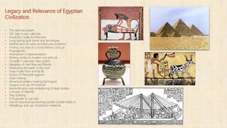 Legacy and Relevance of Egyptian
Civilization
▪ The decimal system
▪ 365 days a year calendar
▪ Great/Epic scale Architecture
▪ Long lasting built forms and techniques
▪ Mathematics to solve architectural problems
▪ Finding out area of a circle without using pi
▪ Propaganda
▪ Abstraction in representation
▪ Writing similar to modern era with ink
▪ Complex Caste and class system
▪ Mapping of river flow and floods
▪ Measuring the water in the river
▪ Soap made from animal fat
▪ Notion of Personal hygiene
▪ Glass making
▪ Advanced pottery making techniques
▪ Surgery and use of medicine
▪ Mummification and embalming of dead bodies
▪ Concept of Afterlife
▪ Ship building
▪ First people to use sails
▪ Use of natural proportioning system Golden Ratio in
▪ Metallurgy and use of precious materials
 