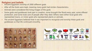 Religion and beliefs
 Ancient Egyptians worship of 2000 different gods
 After all the Gods were kept, meaning many gods had similar characteristics
 Animals were considered the living images of the gods
 Some gods and goddesses took part in creation, some brought the flood every year, some offered
protection, and some took care of people after they died. Others were either local gods who
represented towns, or minor gods who represented plants or animals.
 The ancient Egyptians believed that it was important to recognize and worship these gods and
goddesses so that life continued smoothly.
 