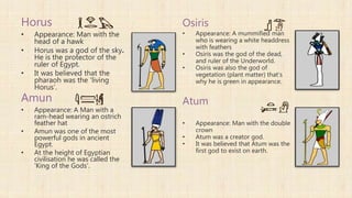 Horus
• Appearance: Man with the
head of a hawk
• Horus was a god of the sky.
He is the protector of the
ruler of Egypt.
• It was believed that the
pharaoh was the 'living
Horus'.
Amun
• Appearance: A Man with a
ram-head wearing an ostrich
feather hat
• Amun was one of the most
powerful gods in ancient
Egypt.
• At the height of Egyptian
civilisation he was called the
'King of the Gods'.
Osiris
• Appearance: A mummified man
who is wearing a white headdress
with feathers
• Osiris was the god of the dead,
and ruler of the Underworld.
• Osiris was also the god of
vegetation (plant matter) that’s
why he is green in appearance.
Atum
• Appearance: Man with the double
crown
• Atum was a creator god.
• It was believed that Atum was the
first god to exist on earth.
 