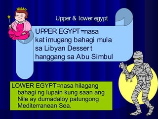 Upper & lower egyptUpper & lower egypt
LOWER EGYPT=nasa hilagang
bahagi ng lupain kung saan ang
Nile ay dumadaloy patungong
Mediterranean Sea.
UPPER EGYPT=nasa
kat imugang bahagi mula
sa Libyan Dessert
hanggang sa Abu Simbul
 