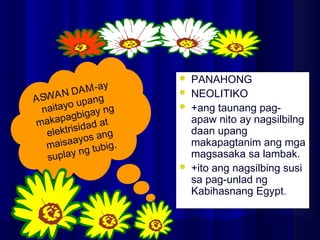  PANAHONG
 NEOLITIKO
 +ang taunang pag-
apaw nito ay nagsilbilng
daan upang
makapagtanim ang mga
magsasaka sa lambak.
 +ito ang nagsilbing susi
sa pag-unlad ng
Kabihasnang Egypt.
ASWAN DAM-ay
naitayo upang
makapagbigay ng
elektrisidad at
maisaayos ang
suplay ng tubig.
 