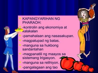 KAPANGYARIHAN NG
PHARAOH:
 -kontrolin ang ekonomiya at
kalakalan
 -pamahalaan ang nasasakupan.
 -magpatupad ng batas.
 -manguna sa hukbong
sandantahan
 -magpanatili ng maayos sa
sistemang Irigasyon.
 -manguna sa relihiyon.
 -pangalagaan ang tao
 
