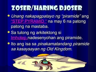 ZOSER/HARING DJOSERZOSER/HARING DJOSER
Unang nakapagpatayo ng “piramide”Unang nakapagpatayo ng “piramide” angang
“STEP PYRAMID ““STEP PYRAMID “ na may 6 na patongna may 6 na patong
patong na mastaba.patong na mastaba.
Sa tulong ng arkitektong siSa tulong ng arkitektong si
Imhotep,Imhotep,nadesenyohan ang piramide.nadesenyohan ang piramide.
Ito ang isa saIto ang isa sa pinakamatandang piramidepinakamatandang piramide
sa kasaysayan ng Old Kingdom.sa kasaysayan ng Old Kingdom.
 
