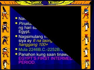 PEPI IIPEPI II
Namuno sa loob ngNamuno sa loob ng 94 yrs94 yrs..
Pinakamahabang naghariPinakamahabang naghari sa lahatsa lahat
ng hari sa buong kasaysayan ngng hari sa buong kasaysayan ng
Egypt.Egypt.
Nagsimulang mamuno mula nangNagsimulang mamuno mula nang
siya aysiya ay 6 na taong gulang6 na taong gulang
hanggang 100+hanggang 100+
Mula 2246B.C.-2252B.C.Mula 2246B.C.-2252B.C.
Panahon kung saan tinawag naPanahon kung saan tinawag na
EGYPT’S FIRST INTERMEDIATEEGYPT’S FIRST INTERMEDIATE
PERIODPERIOD..
 