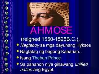 AHMOSEAHMOSE
(reigned 1550-1525B.C.),(reigned 1550-1525B.C.),
NagtaboyNagtaboy sa mga dayuhang Hyksossa mga dayuhang Hyksos
Nagtatag ng bagong Kaharian.Nagtatag ng bagong Kaharian.
IsangIsang Theban PrinceTheban Prince
Sa panahon niya ginawangSa panahon niya ginawang unifiedunified
nationnation ang Egypt.ang Egypt.
 