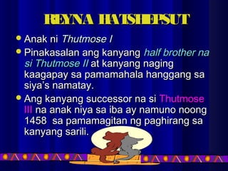 REYNA HATSHEPSUTREYNA HATSHEPSUT
Anak niAnak ni Thutmose IThutmose I
Pinakasalan ang kanyangPinakasalan ang kanyang half brother nahalf brother na
si Thutmose IIsi Thutmose II at kanyang nagingat kanyang naging
kaagapay sa pamamahala hanggang sakaagapay sa pamamahala hanggang sa
siya’s namatay.siya’s namatay.
Ang kanyang successor na siAng kanyang successor na si ThutmoseThutmose
IIIIII na anak niya sa iba ay namuno noongna anak niya sa iba ay namuno noong
1458 sa pamamagitan ng paghirang sa1458 sa pamamagitan ng paghirang sa
kanyang sarili.kanyang sarili.
 