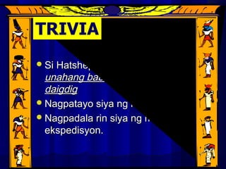 Reign of HatshepsutReign of Hatshepsut
Si Hatshepsut ay angSi Hatshepsut ay ang kauna-kauna-
unahang babaeng namuno saunahang babaeng namuno sa
daigdigdaigdig
Nagpatayo siya ng mga temploNagpatayo siya ng mga templo
Nagpadala rin siya ng mgaNagpadala rin siya ng mga
ekspedisyon.ekspedisyon.
 